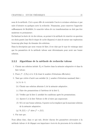 CHAPITRE 2.         ETUDE THÉORIQUE                                                    21


nom de la méthode. Ceci a pour eet de restreindre l'accès à certaines solutions et par
suite d'orienter en quelques sorte la recherche. Néanmoins, pour conserver l'approche
susamment de exibilité, le caractère tabou de ces transformations ne doit pas être
maintenu en permanence.
En limitant la durée de vie des tabous, on permet à la méthode de remettre en question
ses choix passés (une fois le risque de cycler disparus) et ainsi de mener une exploration
beaucoup plus large du domaine des solutions.
Dans la description que nous venons de faire, il est clair que le type de voisinage ainsi
que les paramètres de la méthode taboue sont déterminants pour avoir une bonne
solution.



2.2.2 Algorithme de la méthode de recherche taboue
 1. Choisir une solution initiale X0 et l'insérer dans la mémoire adaptative et dans la
    liste taboue.

 2. Poser f ∗ =f (X0 ) et k=0 (k étant le nombre d'itérations eectuées).

 3. Tant que critère d'arrêt non satisfait (k ≤ nombre d'itérations maximal) faire :

     (a) k=k+1.

     (b) Choisir une solution aléatoire L de la mémoire adaptative.

     (c) Faire des permutations à l'intérieur de la liste L.

     (d) Vérier que la liste L satisfait les conditions après les permutations.

     (e) Ajouter L à la liste Taboue si elle n'existe pas auparavant.

      (f) Si L est une bonne solution, l'ajouter ou la remplacer par la mauvaise solution
            de la mémoire adaptative.

     (g) Si f (L)  f ∗ alors f ∗ = f (L).

 4. Fin tant que.

Nous allons donc, dans ce qui suit, décrire chacun des paramètres nécessaires à la
méthode taboue et de dégager son importance vis-à-vis du processus de la recherche.
 