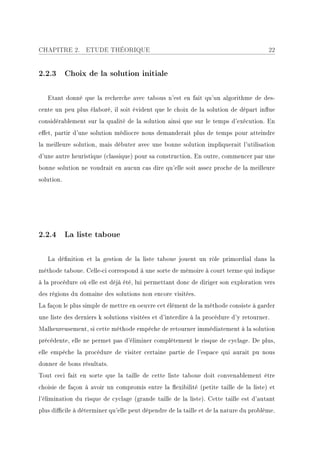 CHAPITRE 2.       ETUDE THÉORIQUE                                                      22


2.2.3 Choix de la solution initiale

   Etant donné que la recherche avec tabous n'est en fait qu'un algorithme de des-
cente un peu plus élaboré, il soit évident que le choix de la solution de départ inue
considérablement sur la qualité de la solution ainsi que sur le temps d'exécution. En
eet, partir d'une solution médiocre nous demanderait plus de temps pour atteindre
la meilleure solution, mais débuter avec une bonne solution impliquerait l'utilisation
d'une autre heuristique (classique) pour sa construction. En outre, commencer par une
bonne solution ne voudrait en aucun cas dire qu'elle soit assez proche de la meilleure
solution.




2.2.4 La liste taboue

   La dénition et la gestion de la liste taboue jouent un rôle primordial dans la
méthode taboue. Celle-ci correspond à une sorte de mémoire à court terme qui indique
à la procédure où elle est déjà été, lui permettant donc de diriger son exploration vers
des régions du domaine des solutions non encore visitées.
La façon le plus simple de mettre en oeuvre cet élément de la méthode consiste à garder
une liste des derniers k solutions visitées et d'interdire à la procédure d'y retourner.
Malheureusement, si cette méthode empêche de retourner immédiatement à la solution
précédente, elle ne permet pas d'éliminer complètement le risque de cyclage. De plus,
elle empêche la procédure de visiter certaine partie de l'espace qui aurait pu nous
donner de bons résultats.
Tout ceci fait en sorte que la taille de cette liste taboue doit convenablement être
choisie de façon à avoir un compromis entre la exibilité (petite taille de la liste) et
l'élimination du risque de cyclage (grande taille de la liste). Cette taille est d'autant
plus dicile à déterminer qu'elle peut dépendre de la taille et de la nature du problème.
 
