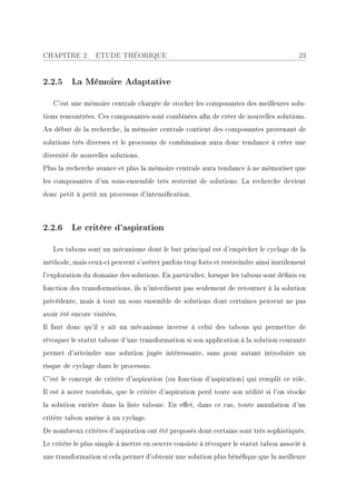 CHAPITRE 2.       ETUDE THÉORIQUE                                                       23


2.2.5 La Mémoire Adaptative

   C'est une mémoire centrale chargée de stocker les composantes des meilleures solu-
tions rencontrées. Ces composantes sont combinées an de créer de nouvelles solutions.
Au début de la recherche, la mémoire centrale contient des composantes provenant de
solutions très diverses et le processus de combinaison aura donc tendance à créer une
diversité de nouvelles solutions.
Plus la recherche avance et plus la mémoire centrale aura tendance à ne mémoriser que
les composantes d'un sous-ensemble très restreint de solutions. La recherche devient
donc petit à petit un processus d'intensication.



2.2.6 Le critère d'aspiration

   Les tabous sont un mécanisme dont le but principal est d'empêcher le cyclage de la
méthode, mais ceux-ci peuvent s'avérer parfois trop forts et restreindre ainsi inutilement
l'exploration du domaine des solutions. En particulier, lorsque les tabous sont dénis en
fonction des transformations, ils n'interdisent pas seulement de retourner à la solution
précédente, mais à tout un sous ensemble de solutions dont certaines peuvent ne pas
avoir été encore visitées.
Il faut donc qu'il y ait un mécanisme inverse à celui des tabous qui permettre de
révoquer le statut taboue d'une transformation si son application à la solution courante
permet d'atteindre une solution jugée intéressante, sans pour autant introduire un
risque de cyclage dans le processus.
C'est le concept de critère d'aspiration (ou fonction d'aspiration) qui remplit ce rôle.
Il est à noter toutefois, que le critère d'aspiration perd toute son utilité si l'on stocke
la solution entière dans la liste taboue. En eet, dans ce cas, toute annulation d'un
critère tabou amène à un cyclage.
De nombreux critères d'aspiration ont été proposés dont certains sont très sophistiqués.
Le critère le plus simple à mettre en oeuvre consiste à révoquer le statut tabou associé à
une transformation si cela permet d'obtenir une solution plus bénéque que la meilleure
 