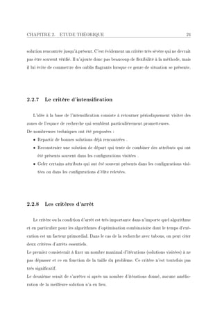 CHAPITRE 2.         ETUDE THÉORIQUE                                                    24


solution rencontrée jusqu'à présent. C'est évidement un critère très sévère qui ne devrait
pas être souvent vérié. Il n'ajoute donc pas beaucoup de exibilité à la méthode, mais
il lui évite de commettre des oublis agrants lorsque ce genre de situation se présente.




2.2.7 Le critère d'intensication

   L'idée à la base de l'intensication consiste à retourner périodiquement visiter des
zones de l'espace de recherche qui semblent particulièrement prometteuses.
De nombreuses techniques ont été proposées :
   • Repartir de bonnes solutions déjà rencontrées .
   • Reconstruire une solution de départ qui tente de combiner des attributs qui ont
      été présents souvent dans les congurations visitées .
   • Geler certains attributs qui ont été souvent présents dans les congurations visi-
      tées ou dans les congurations d'élite relevées.




2.2.8 Les critères d'arrêt

   Le critère ou la condition d'arrêt est très importante dans n'importe quel algorithme
et en particulier pour les algorithmes d'optimisation combinatoire dont le temps d'exé-
cution est un facteur primordial. Dans le cas de la recherche avec tabous, on peut citer
deux critères d'arrêts essentiels.
Le premier consisterait à xer un nombre maximal d'itérations (solutions visitées) à ne
pas dépasser et ce en fonction de la taille du problème. Ce critère n'est toutefois pas
très signicatif.
Le deuxième serait de s'arrêter si après un nombre d'itérations donné, aucune amélio-
ration de la meilleure solution n'a eu lieu.
 