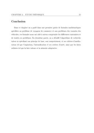 CHAPITRE 2.       ETUDE THÉORIQUE                                                       25


Conclusion

   Dans ce chapitre on a parlé dans une première partie de formules mathématiques
spéciées au problème de voyageur de commerce et aux problèmes des tournées des
véhicules, ces formules nous ont aidé à mieux comprendre les diérentes contraintes et
de traités ces problèmes. En deuxième partie, on a détaillé l'algorithme de recherche
tabou en spéciant son principe de base, son comportement, et ses critères d'amélio-
ration tel que l'aspiration, l'intensication et ses critères d'arrêt, ainsi que les listes
utilisées tel que la liste taboue et la mémoire adaptative.
 