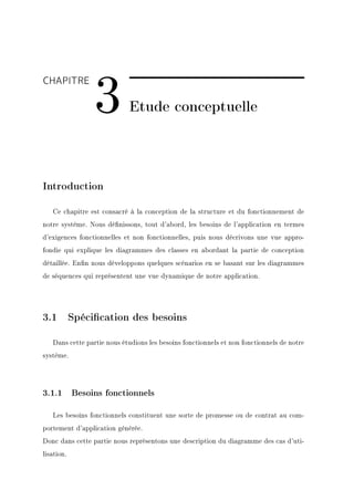 3
CHAPITRE

                            Etude conceptuelle




Introduction

   Ce chapitre est consacré à la conception de la structure et du fonctionnement de
notre système. Nous dénissons, tout d'abord, les besoins de l'application en termes
d'exigences fonctionnelles et non fonctionnelles, puis nous décrivons une vue appro-
fondie qui explique les diagrammes des classes en abordant la partie de conception
détaillée. Enn nous développons quelques scénarios en se basant sur les diagrammes
de séquences qui représentent une vue dynamique de notre application.




3.1 Spécication des besoins

   Dans cette partie nous étudions les besoins fonctionnels et non fonctionnels de notre
système.




3.1.1 Besoins fonctionnels

   Les besoins fonctionnels constituent une sorte de promesse ou de contrat au com-
portement d'application générée.
Donc dans cette partie nous représentons une description du diagramme des cas d'uti-
lisation.
 
