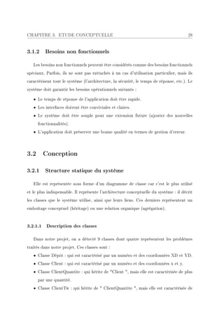 CHAPITRE 3. ETUDE CONCEPTUELLE                                                         28


3.1.2 Besoins non fonctionnels

   Les besoins non fonctionnels peuvent être considérés comme des besoins fonctionnels
spéciaux. Parfois, ils ne sont pas rattachés à un cas d'utilisation particulier, mais ils
caractérisent tout le système (l'architecture, la sécurité, le temps de réponse, etc.). Le
système doit garantir les besoins opérationnels suivants :

   • Le temps de réponse de l'application doit être rapide.
   • Les interfaces doivent être conviviales et claires.
   • Le système doit être souple pour une extension future (ajouter des nouvelles
     fonctionnalités).
   • L'application doit préserver une bonne qualité en termes de gestion d'erreur.



3.2 Conception

3.2.1 Structure statique du système

   Elle est représentée sous forme d'un diagramme de classe car c'est le plus utilisé
et le plus indispensable. Il représente l'architecture conceptuelle du système : il décrit
les classes que le système utilise, ainsi que leurs liens. Ces derniers représentent un
emboîtage conceptuel (héritage) ou une relation organique (agrégation).


3.2.1.1 Description des classes

   Dans notre projet, on a détecté 9 classes dont quatre représentent les problèmes
traités dans notre projet. Ces classes sont :
   • Classe Dépôt : qui est caractérisé par un numéro et des coordonnées XD et YD.
   • Classe Client : qui est caractérisé par un numéro et des coordonnées x et y.
   • Classe ClientQuantite : qui hérite de Client , mais elle est caractérisée de plus
     par une quantité.
   • Classe ClientTw : qui hérite de  ClientQuantite , mais elle est caractérisée de
 