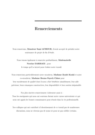Remerciements



 Nous remercions, Monsieur Sami ACHOUR, d'avoir accepté de présider notre
                 soutenance de projet de n d'étude.



      Nous tenons également à remercier profondément, Mademoiselle
                   Nesrine DARRAGI , pour
            le temps qu'il a investi pour évaluer notre travail.



Nous remercions particulièrement notre encadreur, Madame Zoulel Kouki et notre
          co-encadreur, Madame Besma Fayech Châar pour
 leur encadrement de qualité dont il nous a fait bénécier aimablement, leur aide
précieuse, leurs remarques constructives, leur disponibilité et leur soutien inépuisable.



           Nos plus sincères remerciement s'adressent aussi à :
Tous les enseignants qui nous ont soutenus durant notre cursus universitaire et qui
 nous ont appris les bonnes connaissances pour réussir dans la vie professionnelle.



 Nos collègues qui ont contribué à l'aboutissement de ce travail par de nombreuses
      discussions, nous ne citerons pas de noms ici pour ne pas oublier certains.
 