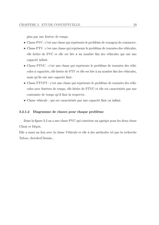 CHAPITRE 3. ETUDE CONCEPTUELLE                                                         29


     plus par une fenêtre de temps.
   • Classe PVC : c'est une classe qui représente le problème de voyageur de commerce.
   • Classe PTV : c'est une classe qui représente le problème de tournées des véhicules,
     elle hérite de PVC et elle est liée à un nombre ni des véhicules qui ont une
     capacité innie.
   • Classe PTVC : c'est une classe qui représente le problème de tournées des véhi-
     cules à capacités, elle hérite de PTV et elle est liée à un nombre ni des véhicules,
     mais qu'ils ont une capacité nie.
   • Classe PTVFT : c'est une classe qui représente le problème de tournées des véhi-
     cules avec fenêtres de temps, elle hérite de PTVC et elle est caractérisée par une
     contrainte de temps qu'il faut la respecter.
   • Classe véhicule : qui est caractérisée par une capacité nie ou innie.


3.2.1.2 Diagramme de classes pour chaque problème

   Dans la gure 3.2 on a une classe PVC qui constitue un agrégat pour les deux classe
Client et Dépôt.
Elle a aussi un lien avec la classe Véhicule et elle à des méthodes tel que la recherche
Tabou, chercherChemin...
 