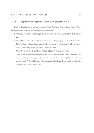 CHAPITRE 3. ETUDE CONCEPTUELLE                                                       36


3.2.2.2 Diagramme de séquence : Ajout d'un problème VRP

   Dans ce diagramme de séquence, une méthode  ajouter  de la classe  choix  est
invoquée, dans laquelle on fait appel aux méthodes :
   • SaisirNbVehicule : dans laquelle on fait appel à  SetNbVehicule  de la classe
     Vrp.
   • SaisirDonnées : cette méthode est invoquée n fois jusqu'à satisfaire la condition
     d'arrêt. Dans cette méthode on test si le compteur==-1, on appel  aecterDepot
      de la classe Vrp, sinon on appel  aecterClient .
     Aussi il y'a appel à la méthode  ajouterLigne  de la classe Vrp.
     Dans le cas où le bouton supprimer est clicker,une méthode  suppDonnées  de
     la classe choix est invoquée. Et dans le cas où le bouton enregistrer est clicker,
     une méthode  EnregDonnées  est invoqueé dans laquelle on appel la méthode
      enregistrer  de la classe Vrp.
 