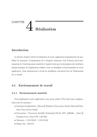 4
CHAPITRE

                             Réalisation



Introduction

   Le présent chapitre décrit la réalisation de notre application d'optimisation de pro-
blème de transport. L'organisation de ce chapitre commence tout d'abord, par la pré-
sentation de l'environnement matériel et logiciel suivi par la description des interfaces
homme-machine de l'application réalisée toute en détaillant la fonctionnalité de notre
application. Nous présenterons à la n les problèmes rencontrés lors de l'élaboration
de ce travail.




4.1 Environnement de travail

4.1.1 Environnement matériel

   Pour implémenter notre application, nous avons utilisé 2 PCs dont leurs congura-
tions sont les suivantes :
   • Systèmes d'exploitation : Microsoft Windows Vista service Pack1/Microsoft Win-
      dows Vista service Pack2.
   • Processeurs : Processeur Intel(R) Pentium R DUAL CPU 2.00GHz / Intel              R

      Centrino Core 2 Duo CPU 1.66 GHz
   • Mémoires : 3 GO RAM / 2 GO RAM
   • Disque dur : 250 GO
 
