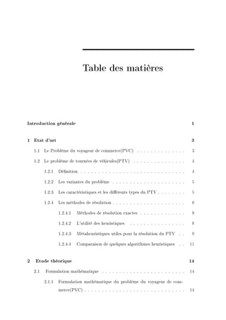 Table des matières




Introduction générale                                                                       1


1 Etat d'art                                                                                3

    1.1   Le Problème du voyageur de commerce(PVC) . . . . . . . . . . . . . .              3

    1.2   Le problème de tournées de véhicules(PTV) . . . . . . . . . . . . . . .           4

          1.2.1   Dénition . . . . . . . . . . . . . . . . . . . . . . . . . . . . . .     4

          1.2.2   Les variantes du problème . . . . . . . . . . . . . . . . . . . . .       5

          1.2.3   Les caractéristiques et les diérents types du PTV . . . . . . . .        5

          1.2.4   Les méthodes de résolution . . . . . . . . . . . . . . . . . . . . .      8

                  1.2.4.1   Méthodes de résolution exactes . . . . . . . . . . . . .        8

                  1.2.4.2   L'utilité des heuristiques   . . . . . . . . . . . . . . . .    8

                  1.2.4.3   Métaheuristiques utiles pour la résolution du PTV . .           9

                  1.2.4.4   Comparaison de quelques algorithmes heuristiques         . .   11


2   Etude théorique                                                                        14

    2.1   Formulation mathématique . . . . . . . . . . . . . . . . . . . . . . . .         14

          2.1.1   Formulation mathématique du problème du voyageur de com-
                  merce(PVC) . . . . . . . . . . . . . . . . . . . . . . . . . . . . .     14
 