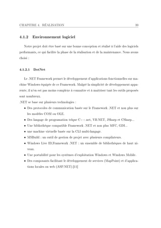 CHAPITRE 4. RÉALISATION                                                               39


4.1.2 Environnement logiciel

   Notre projet doit être basé sur une bonne conception et réalisé à l'aide des logiciels
performants, ce qui facilite la phase de la réalisation et de la maintenance. Nous avons
choisi :


4.1.2.1 DotNet

   Le .NET Framework permet le développement d'applications fonctionnelles sur ma-
chine Windows équipée de ce Framework. Malgré la simplicité de développement appa-
rente, il n'en est pas moins complexe à connaître et à maitriser tant les outils proposés
sont nombreux.
.NET se base sur plusieurs technologies :
   • Des protocoles de communication basée sur le Framework .NET et non plus sur
      les modèles COM ou OLE.
   • Des langage de programation telque C++.net, VB.NET, JSharp et CSharp...
   • Une bibliothèque compatible Framework .NET et non plus MFC, GDI...
   • une machine virtuelle basée sur la CLI multi-langage.
   • MSBuild : un outil de gestion de projet avec plusieurs compilateurs.
   • Windows Live ID,Framework .NET : un ensemble de bibliothèques de haut ni-
      veau.
   • Une portabilité pour les systèmes d'exploitation Windows et Windows Mobile.
   • Des composants facilitant le développement de services (MapPoint) et d'applica-
      tions locales ou web (ASP.NET).[11]
 