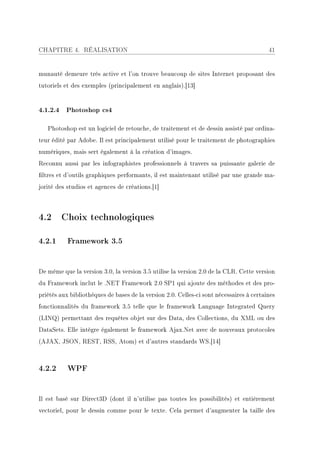 CHAPITRE 4. RÉALISATION                                                                  41


munauté demeure très active et l'on trouve beaucoup de sites Internet proposant des
tutoriels et des exemples (principalement en anglais).[13]


4.1.2.4 Photoshop cs4

   Photoshop est un logiciel de retouche, de traitement et de dessin assisté par ordina-
teur édité par Adobe. Il est principalement utilisé pour le traitement de photographies
numériques, mais sert également à la création d'images.
Reconnu aussi par les infographistes professionnels à travers sa puissante galerie de
ltres et d'outils graphiques performants, il est maintenant utilisé par une grande ma-
jorité des studios et agences de créations.[1]



4.2 Choix technologiques

4.2.1      Framework 3.5


De même que la version 3.0, la version 3.5 utilise la version 2.0 de la CLR. Cette version
du Framework inclut le .NET Framework 2.0 SP1 qui ajoute des méthodes et des pro-
priétés aux bibliothèques de bases de la version 2.0. Celles-ci sont nécessaires à certaines
fonctionnalités du framework 3.5 telle que le framework Language Integrated Query
(LINQ) permettant des requêtes objet sur des Data, des Collections, du XML ou des
DataSets. Elle intègre également le framework Ajax.Net avec de nouveaux protocoles
(AJAX, JSON, REST, RSS, Atom) et d'autres standards WS.[14]



4.2.2      WPF


Il est basé sur Direct3D (dont il n'utilise pas toutes les possibilités) et entièrement
vectoriel, pour le dessin comme pour le texte. Cela permet d'augmenter la taille des
 