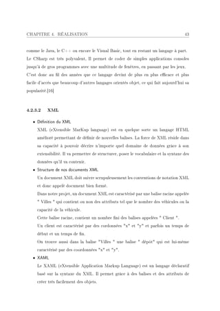 CHAPITRE 4. RÉALISATION                                                               43


comme le Java, le C++ ou encore le Visual Basic, tout en restant un langage à part.
Le CSharp est très polyvalent, Il permet de coder de simples applications consoles
jusqu'à de gros programmes avec une multitude de fenêtres, en passant par les jeux.
C'est donc au l des années que ce langage devint de plus en plus ecace et plus
facile d'accès que beaucoup d'autres langages orientés objet, ce qui fait aujourd'hui sa
popularité.[16]



4.2.3.2    XML

   • Dénition du XML
     XML (eXtensible MarKup language) est en quelque sorte un langage HTML
     amélioré permettant de dénir de nouvelles balises. La force de XML réside dans
     sa capacité à pouvoir décrire n'importe quel domaine de données grâce à son
     extensibilité. Il va permettre de structurer, poser le vocabulaire et la syntaxe des
     données qu'il va contenir.
   • Structure de nos documents XML
     Un document XML doit suivre scrupuleusement les conventions de notation XML
     et donc appelé document bien formé.
     Dans notre projet, un document XML est caractérisé par une balise racine appelée
      Villes  qui contient ou non des attributs tel que le nombre des véhicules ou la
     capacité de la véhicule.
     Cette balise racine, contient un nombre ni des balises appelées  Client .
     Un client est caractérisé par des cordonnées x et y et parfois un temps de
     début et un temps de n.
     On trouve aussi dans la balise Villes  une balise  dépôt qui est lui-même
     caractérisé par des coordonnées x et y.
   • XAML
     Le XAML (eXtensible Application Markup Language) est un langage déclaratif
     basé sur la syntaxe du XML. Il permet grâce à des balises et des attributs de
     créer très facilement des objets.
 