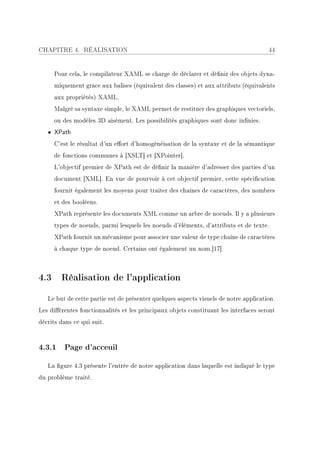 CHAPITRE 4. RÉALISATION                                                               44


     Pour cela, le compilateur XAML se charge de déclarer et dénir des objets dyna-
     miquement grâce aux balises (équivalent des classes) et aux attributs (équivalents
     aux propriétés) XAML.
     Malgré sa syntaxe simple, le XAML permet de restituer des graphiques vectoriels,
     ou des modèles 3D aisément. Les possibilités graphiques sont donc innies.
   • XPath
     C'est le résultat d'un eort d'homogénéisation de la syntaxe et de la sémantique
     de fonctions communes à [XSLT] et [XPointer].
     L'objectif premier de XPath est de dénir la manière d'adresser des parties d'un
     document [XML]. En vue de pourvoir à cet objectif premier, cette spécication
     fournit également les moyens pour traiter des chaînes de caractères, des nombres
     et des booléens.
     XPath représente les documents XML comme un arbre de noeuds. Il y a plusieurs
     types de noeuds, parmi lesquels les noeuds d'éléments, d'attributs et de texte.
     XPath fournit un mécanisme pour associer une valeur de type chaîne de caractères
     à chaque type de noeud. Certains ont également un nom.[17]



4.3 Réalisation de l'application

   Le but de cette partie est de présenter quelques aspects visuels de notre application.
Les diérentes fonctionnalités et les principaux objets constituant les interfaces seront
décrits dans ce qui suit.



4.3.1 Page d'acceuil

   La gure 4.3 présente l'entrée de notre application dans laquelle est indiqué le type
du problème traité.
 