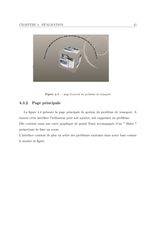 CHAPITRE 4. RÉALISATION                                                                45




                   Figure 4.3  page d'acceuil du problème de transport

4.3.2 Page principale

   La gure 4.4 présente la page principale de gestion du problème de transport. A
travers cette interface l'utilisateur peut soit ajouter, soit supprimer un problème.
Elle contient aussi une carte graphique de grand Tunis accompagnée d'un  Slider 
permettant de faire un zoom.
L'interface contient de plus un arbre des problèmes existants dans notre base comme
le montre la gure.
 