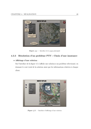 CHAPITRE 4. RÉALISATION                                                            46




                     Figure 4.4  Interface de la page principale

4.3.3 Résolution d'un problème PTV : Choix d'une insatance
  • Achage d'une solution :
    Sur l'interface de la gure 4.5 s'ache une solution à un problème sélectionné, en
    donnant le cout total de la solution ainsi que les informations relatives à chaque
    client.




                   Figure 4.5  Interface d'achage d'une solution
 
