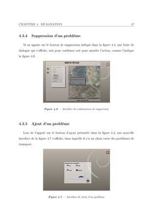CHAPITRE 4. RÉALISATION                                                             47


4.3.4 Suppression d'un problème

   Si on appuie sur le bouton de suppression indiqué dans la gure 4.4, une boite de
dialogue qui s'ache, soit pour conrmer soit pour annuler l'action, comme l'indique
la gure 4.6.




                   Figure 4.6  Interface de conrmation de suppression



4.3.5 Ajout d'un problème

   Lors de l'appuie sur le bouton d'ajout présentée dans la gure 4.4, une nouvelle
interface de la gure 4.7 s'ache, dans laquelle il y'a un choix entre des problèmes de
transport.




                      Figure 4.7  Interface de choix d'un problème
 