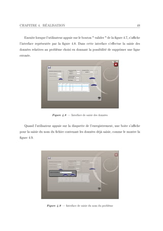 CHAPITRE 4. RÉALISATION                                                                48


   Ensuite lorsque l'utilisateur appuie sur le bouton  valider  de la gure 4.7, s'ache
l'interface représentée par la gure 4.8. Dans cette interface s'eectue la saisie des
données relatives au problème choisi en donnant la possibilité de supprimer une ligne
erronée.




                       Figure 4.8  Interface de saisie des données


   Quand l'utilisateur appuie sur la disquette de l'enregistrement, une boite s'ache
pour la saisie du nom du chier contenant les données déjà saisie, comme le montre la
gure 4.9.




                   Figure 4.9  Interface de saisie du nom du problème
 