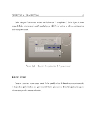 CHAPITRE 4. RÉALISATION                                                               49


   Enn lorsque l'utilisateur appuie sur le bouton  enregistrer  de la gure 4.9 une
nouvelle boite s'ouvre représentée par la gure 4.10.Cette boite a le rôle de conrmation
de l'enregistrement.




                Figure 4.10  Interface de conrmation de l'enregistrement




Conclusion

   Dans ce chapitre, nous avons passé de la spécication de l'environnement matériel
et logiciel au présentation de quelques interfaces graphiques de notre application pour
mieux comprendre sa déroulement.
 