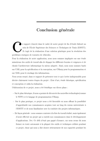 Conclusion générale



c           e rapport s'inscrit dans le cadre de notre projet de n d'étude élaboré au
            sein de l'Ecole Supérieure des Sciences et Techniques de Tunis (ESSTT).
            Il s'agit de la réalisation d'une solution générique pour la résolution des
problèmes statiques de tournées de véhicules.
Pour la réalisation de notre application, nous nous sommes impliqués sur une étude
minutieuse des outils de travail an de dégager les diérents besoins et exigences et de
choisir l'architecture informatique la mieux adaptée. Ainsi, nous nous sommes basés
sur UML pour la spécication et la conception, sur CSharp pour la programmation et
sur XML pour le stockage des informations.
Nous avons essayé, dans ce rapport de présenter tout ce qui s'avère indispensable pour
décrire clairement toutes étapes du projet : Etat d'art, étude théorique, spécication
et conception et enn la réalisation.
l'élaboration de ce projet, nous a été bénéque sur divers plans :

 - Sur le plan théorique, il nous a permis de découvrir des nouvelles technologies(comme
    le WPF) et le langage de programmation CSharp.

 - Sur le plan pratique, ce projet nous a été favorable en nous orant la possibilité
    d'approfondir nos connaissances acquises tout au long du cursus universitaire à
    l'ESSTT et de nous familiariser avec la conduite des projets informatiques.

 - De façon générale : nous sommes contents à la fois du travail réalisé, mais également
    d'avoir eectué un projet qui a enrichi nos connaissances dans le développement
    d'applications .Net. Ce dé n'était pas gagné d'avance, car nous avons dû nous
    former en toute autonomie à la plupart des outils et techniques utilisés pendant
    ce projet, chose qui nous a fait douter sérieusement de nos capacités pendant les
 