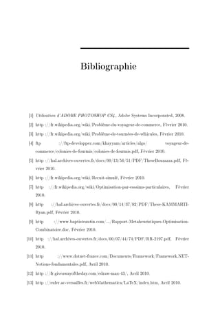 Bibliographie



 [1] Utilisation d'ADOBE PHOTOSHOP CS4 , Adobe Systems Incorporated, 2008.

 [2] http ://fr.wikipedia.org/wiki/Problème-du-voyageur-de-commerce, Février 2010.

 [3] http ://fr.wikipedia.org/wiki/Problème-de-tournées-de-véhicules, Février 2010.

 [4] ftp          ://ftp-developpez.com/khayyam/articles/algo/           voyageur-de-
    commerce/colonies-de-fourmis/colonies-de-fourmis.pdf, Février 2010.

 [5] http ://hal.archives-ouvertes.fr/docs/00/13/56/51/PDF/TheseBourazza.pdf, Fé-
    vrier 2010.

 [6] http ://fr.wikipedia.org/wiki/Recuit-simulé, Février 2010.

 [7] http   ://fr.wikipedia.org/wiki/Optimisation-par-essaims-particulaires,   Février
    2010.

 [8] http    ://hal.archives-ouvertes.fr/docs/00/14/37/82/PDF/These-KAMMARTI-
    Ryan.pdf, Février 2010.

 [9] http     ://www.baptisteautin.com/.../Rapport-Metaheuristiques-Optimisation-
    Combinatoire.doc, Février 2010.

[10] http ://hal.archives-ouvertes.fr/docs/00/07/44/74/PDF/RR-2197.pdf, Février
    2010.

[11] http         ://www.dotnet-france.com/Documents/Framework/Framework.NET-
    Notions-fondamentales.pdf, Avril 2010.

[12] http ://fr.giveawayoftheday.com/edraw-max-43/, Avril 2010.

[13] http ://euler.ac-versailles.fr/webMathematica/LaTeX/index.htm, Avril 2010.
 