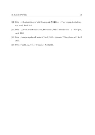 BIBLIOGRAPHIE                                                                     53


[14] http ://fr.wikipedia.org/wiki/Framework-.NEThttp ://www.xaml.fr/windows-
    wpf.html, Avril 2010.

[15] http ://www.dotnet-france.com/Documents/WPF/Introduction à WPF.pdf,
    Avril 2010.

[16] http ://rangiroa.polytech.unice.fr/riveill/2009-10/dotnet/CSharp-base.pdf, Avril
    2010.

[17] http ://xmlfr.org/w3c/TR/xpath/, Avril 2010.
 