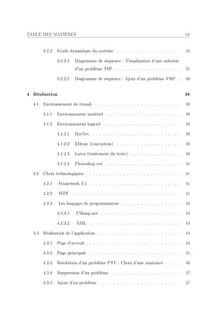 TABLE DES MATIÈRES                                                                       vii


        3.2.2   Etude dynamique du système . . . . . . . . . . . . . . . . . . .         34

                3.2.2.1   Diagramme de séquence : Visualisation d'une solution
                          d'un problème TSP . . . . . . . . . . . . . . . . . . . .      35

                3.2.2.2   Diagramme de séquence : Ajout d'un problème VRP .              36


4 Réalisation                                                                            38
  4.1   Environnement de travail . . . . . . . . . . . . . . . . . . . . . . . . . .     38

        4.1.1   Environnement matériel . . . . . . . . . . . . . . . . . . . . . .       38

        4.1.2   Environnement logiciel . . . . . . . . . . . . . . . . . . . . . . .     39

                4.1.2.1   DotNet . . . . . . . . . . . . . . . . . . . . . . . . . .     39

                4.1.2.2   EDraw (conception) . . . . . . . . . . . . . . . . . . .       40

                4.1.2.3   Latex (traitement du texte) . . . . . . . . . . . . . . .      40

                4.1.2.4   Photoshop cs4 . . . . . . . . . . . . . . . . . . . . . .      41

  4.2   Choix technologiques . . . . . . . . . . . . . . . . . . . . . . . . . . . .     41

        4.2.1   Framework 3.5 . . . . . . . . . . . . . . . . . . . . . . . . . . .      41

        4.2.2   WPF . . . . . . . . . . . . . . . . . . . . . . . . . . . . . . . .      41

        4.2.3   Les langages de programmation . . . . . . . . . . . . . . . . . .        42

                4.2.3.1   CSharp.net . . . . . . . . . . . . . . . . . . . . . . . .     42

                4.2.3.2   XML . . . . . . . . . . . . . . . . . . . . . . . . . . .      43

  4.3   Réalisation de l'application . . . . . . . . . . . . . . . . . . . . . . . . .   44

        4.3.1   Page d'acceuil . . . . . . . . . . . . . . . . . . . . . . . . . . . .   44

        4.3.2   Page principale . . . . . . . . . . . . . . . . . . . . . . . . . . .    45

        4.3.3   Résolution d'un problème PTV : Choix d'une insatance . . . . .           46

        4.3.4   Suppression d'un problème . . . . . . . . . . . . . . . . . . . . .      47

        4.3.5   Ajout d'un problème . . . . . . . . . . . . . . . . . . . . . . . .      47
 