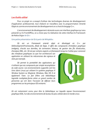 Projet c++ - Gestion des étudiants d’un lycée ENSA-Kenitra 2012-2013
10
Les Outils utilisé
Pour ce projet on a essayé d’utiliser des technologies diverses de développement
d’application professionnel, tout d’abord on travaillera avec la programmation Orienté
Objet et comme environnement de développement on a choisi le langage C++.
L’environnement de développement nécessite aussi une interface graphique qui sera
présenté sur le FrontOffice, on a choisi pour la réalisation de cette interface le Framework
de Nokia-Digia« le Qt »
Une petite présentation de Qt à partir de Wikipédia :
Qt est un Framework orienté objet et développé en C++ par
QtDevelopmentFrameworks, filiale de Digia. Il offre des composants d'interface graphique
(widgets), d'accès aux données, de connexions réseaux, de gestion des fils d'exécution,
d'analyse XML, etc. Qt est par certains aspects un framework lorsqu'on l'utilise pour concevoir
des interfaces graphiques ou que l'on architecture son
application en utilisant les mécanismes des signaux et
slots par exemple.
Qt permet la portabilité des applications qui
n'utilisent que ses composants par simple recompilation
du code source. Les environnements supportés sont les
Unix (dont Linux) qui utilisent le système graphique X
Window System ou Wayland, Windows, Mac OS X et
également Tizen. Le fait d'être une bibliothèque
logicielle multiplate-forme attire un grand nombre de
personnes qui ont donc l'occasion de diffuser leurs
programmes sur les principaux OS existants.
Qt est notamment connu pour être la bibliothèque sur laquelle repose l'environnement
graphique KDE, l'un des environnements de bureau les plus utilisés dans le monde Linux.
 