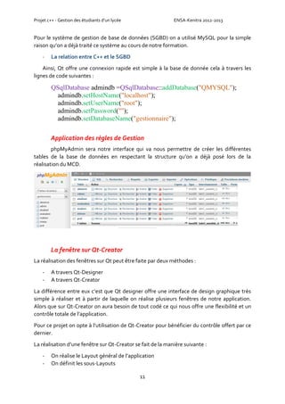 Projet c++ - Gestion des étudiants d’un lycée ENSA-Kenitra 2012-2013
11
Pour le système de gestion de base de données (SGBD) on a utilisé MySQL pour la simple
raison qu’on a déjà traité ce système au cours de notre formation.
- La relation entre C++ et le SGBD
Ainsi, Qt offre une connexion rapide est simple à la base de donnée cela à travers les
lignes de code suivantes :
QSqlDatabase admindb =QSqlDatabase::addDatabase("QMYSQL");
admindb.setHostName("localhost");
admindb.setUserName("root");
admindb.setPassword("");
admindb.setDatabaseName("gestionnaire");
Application des règles de Gestion
phpMyAdmin sera notre interface qui va nous permettre de créer les différentes
tables de la base de données en respectant la structure qu’on a déjà posé lors de la
réalisation du MCD.
La fenêtre sur Qt-Creator
La réalisation des fenêtres sur Qt peut être faite par deux méthodes :
- A travers Qt-Designer
- A travers Qt-Creator
La différence entre eux c’est que Qt designer offre une interface de design graphique très
simple à réaliser et à partir de laquelle on réalise plusieurs fenêtres de notre application.
Alors que sur Qt-Creator on aura besoin de tout codé ce qui nous offre une flexibilité et un
contrôle totale de l’application.
Pour ce projet on opte à l’utilisation de Qt-Creator pour bénéficier du contrôle offert par ce
dernier.
La réalisation d’une fenêtre sur Qt-Creator se fait de la manière suivante :
- On réalise le Layout général de l’application
- On définit les sous-Layouts
 