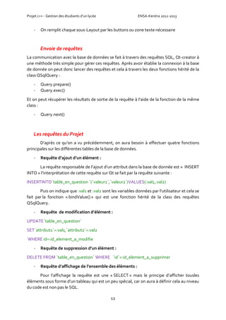 Projet c++ - Gestion des étudiants d’un lycée ENSA-Kenitra 2012-2013
12
- On remplit chaque sous-Layout par les buttons ou zone texte nécessaire
Envoie de requêtes
La communication avec la base de données se fait à travers des requêtes SQL, Qt-creator à
une méthode très simple pour gérer ces requêtes. Après avoir établie la connexion à la base
de donnée on peut donc lancer des requêtes et cela à travers les deux fonctions hérité de la
class QSqlQuery :
- Query.prepare()
- Query.exec()
Et on peut récupérer les résultats de sortie de la requête à l’aide de la fonction de la même
class :
- Query.next()
Les requêtes du Projet
D’après ce qu’on a vu précédemment, on aura besoin à effectuer quatre fonctions
principales sur les différentes tables de la base de données.
- Requête d’ajout d’un élément :
La requête responsable de l’ajout d’un attribut dans la base de donnée est « INSERT
INTO » l’interprétation de cette requête sur Qt se fait par la requête suivante :
INSERTINTO`table_en_question `(`valeur1`,`valeur2`)VALUES(:val1,:val2)
Puis on indique que :val1 et :val2 sont les variables données par l’utilisateur et cela se
fait par la fonction « bindValue() » qui est une fonction hérité de la class des requêtes
QSqlQuery.
- Requête de modification d’élément :
UPDATE`table_en_question`
SET`attribut1`=:val1,`attribut2`=:val2
WHERE id=:id_element_a_modifie
- Requête de suppression d’un élément :
DELETE FROM `table_en_question` WHERE `id`=:id_element_a_supprimer
- Requête d’affichage de l’ensemble des éléments :
Pour l’affichage la requête est une « SELECT » mais le principe d’afficher tousles
éléments sous forme d’un tableau qui est un peu spécial, car on aura à définir cela au niveau
du code est non pas le SQL.
 