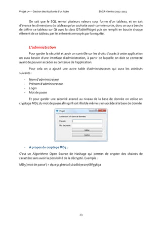 Projet c++ - Gestion des étudiants d’un lycée ENSA-Kenitra 2012-2013
13
On sait que le SQL renvoi plusieurs valeurs sous forme d’un tableau, et on sait
d’avance les dimensions du tableau qu’on souhaite avoir comme sortie, donc on aura besoin
de définir ce tableau sur Qt avec la class QTableWidget puis on remplit en boucle chaque
élément de ce tableau par les éléments renvoyés par la requête.
L’administration
Pour garder la sécurité et avoir un contrôle sur les droits d’accès à cette application
on aura besoin d’une interface d’administration, à partir de laquelle on doit se connecté
avant de pouvoir accéder au contenue de l’application.
Pour cela on a ajouté une autre table d’administrateurs qui aura les attributs
suivants :
- Nom d’administrateur
- Prénom d’administrateur
- Login
- Mot de passe
Et pour garder une sécurité avancé au niveau de la base de donnée on utilise un
cryptage MD5 du mot de passe afin qu’il soit illisible même si on accède à la base de donnée
- A propos du cryptage MD5 :
C’est un Algorithme Open Source de Hashage qui permet de crypter des chaines de
caractère sans avoir la possibilité de la décrypté. Exemple :
MD5(‘mot de passe’) = d72e513b7eca61b2dbb7e2e768f5969a
 