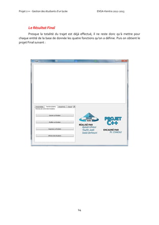 Projet c++ - Gestion des étudiants d’un lycée ENSA-Kenitra 2012-2013
14
Le Résultat Final
Presque la totalité du trajet est déjà effectué, il ne reste donc qu’à mettre pour
chaque entité de la base de donnée les quatre fonctions qu’on a définie. Puis on obtient le
projet Final suivant :
 