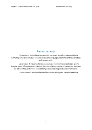 Projet c++ - Gestion des étudiants d’un lycée ENSA-Kenitra 2012-2013
2
Remerciements
On tient tout d’abord à remercier notre encadrant Mme le professeur Habiba
CHAOUI pour avoir bien voulu encadrer ce travail ainsi que pour sa riche contribution et ses
précieux conseils.
L’expression de notre haute reconnaissance à l’administration de l’école qui n’a
épargné aucun effort pour mettre à notre disposition la documentation nécessaire au niveau
de la bibliothèque et d’avoir accordé l’organisation de ces projets très enrichissants.
Enfin on tient à remercier l’ensemble du corps enseignant de l’ENSA Kenitra
 