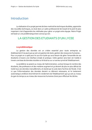Projet c++ - Gestion des étudiants d’un lycée ENSA-Kenitra 2012-2013
3
Introduction
La réalisation d’un projet permet de bien maitrisé les techniques étudiées, apprendre
des nouvelles techniques, se situé dans un cadre professionnel de travail et le point le plus
important c’est d’apprendre les méthodes pour gérer un projet entre équipe. Notre Projet
est basé sur une problématique bien connue qui est :
LA GESTION DES ETUDIANTS D’UN LYCEE
La problématique
La gestion des données est un critère essentiel pour toute entreprise ou
établissement il se peut que ça soit une gestion de stock, gestion des ressources humaines…
Pour ce projet on a opté pour le cas d’un lycée qui aura besoin de gérer l’ensemble de ces
étudiants à travers une interface simple et pratique. Cette gestion sera bien sûr traitée à
travers une base de données stockée sur le local ou sur un serveur privé de l’établissement.
Le problème se posent au niveau de l’administration, surtout lorsque le nombre des
étudiants, des professeurs et des matières augment et ça devient de plus en plus délicat de
traité tous ces données manuellement, et stocké par la suite dans l’archive de l’école. C’est
ici que l’informatisation des données devient un élément nécessaire, et le traitement
automatique améliore énormément le rendement de l’établissement que ça soit au niveau
du gain du temps ou au niveau des ressources humaines choisi pour effectuer les tâches.
 