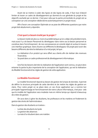 Projet c++ - Gestion des étudiants d’un lycée ENSA-Kenitra 2012-2013
5
Avant de se mettre à coder des lignes et des lignes de code, il faut tout d’abord
limiter et tracer un cadre de développement qui donnera la vue générale du projet et les
objectifs souhaité par ce dernier. C’est pour cela que la partie primordiale du projet est sa
conception car une conception idéale donne automatiquement un projet réussi.
Afin d’avoir une conception Optimale on se pose de différentes questions que notre
projet doit absolument y répondre.
C’est quoi Le besoin traité par le projet ?
Le besoin traité est plus ou moins la problématique qu’on a déjà cité précédemment,
mais aussi il y a le besoin Personnel du développeur dans notre cas ce besoin personnel se
constitue dans l’enrichissement de nos connaissances en orienté objet et surtout à travers
une interface graphique. Dans d’autre cas différents le développeur de projet peut avoir des
besoins différents derrière la réalisation d’un tel projet, tel que :
- La réalisation d’un produit qui sera offert aux clients afin de réaliser des revenues
financières.
- Se posé dans un cadre professionnel de développement informatique.
- …
Une fois les besoins derrière la réalisation de l’application sont connus, on peut donc
entamer la partie la plus importante de la conception de l’application, qui est la réalisation
du Modèle fonctionnel et les règles de gestion de cette application.
Le Modèle Fonctionnel
Le modèle fonctionnel répond au besoin de gestion de la base de données. il permet
de définir la structure principale de cette dernière et de mettre les règles de gestion en
claire. Pour notre projet on se place dans un cas d’une application qui a comme but
principale l’apprentissage et l’enrichissement de notre culture informatique, c’est pour cela
que le modèle de l’application sera modeste mais en même temps qui répond à beaucoup
de critère de gestion.
On aura donc à gérer les étudiants, les professeurs et les matières et finalement la
gestion des droits de l’administrateur.
Dans la gestion des étudiants on traitera :
- La liste des étudiants du lycée
- La gestion des absences
- La note d’un étudiant dans une matière
 