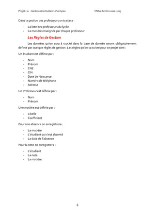 Projet c++ - Gestion des étudiants d’un lycée ENSA-Kenitra 2012-2013
6
Dans la gestion des professeurs on traitera :
- La liste des professeurs du lycée
- La matière enseignée par chaque professeur
Les Règles de Gestion
Les données qu’on aura à stocké dans la base de donnée seront obligatoirement
définie par quelque règles de gestion. Les règles qu’on va suivre pour ce projet sont :
Un étudiant est définie par :
- Nom
- Prénom
- CNE
- CIN
- Date de Naissance
- Numéro de téléphone
- Adresse
Un Professeur est définie par :
- Nom
- Prénom
Une matière est définie par :
- Libelle
- Coefficient
Pour une absence on enregistrera :
- La matière
- L’étudiant qui s’est absenté
- La date de l’absence
Pour la note on enregistrera :
- L’étudiant
- La note
- La matière
 