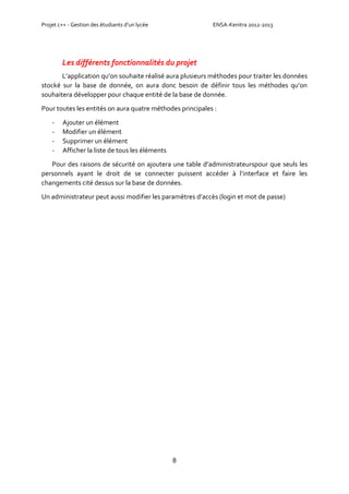 Projet c++ - Gestion des étudiants d’un lycée ENSA-Kenitra 2012-2013
8
Les différents fonctionnalités du projet
L’application qu’on souhaite réalisé aura plusieurs méthodes pour traiter les données
stocké sur la base de donnée, on aura donc besoin de définir tous les méthodes qu’on
souhaitera développer pour chaque entité de la base de donnée.
Pour toutes les entités on aura quatre méthodes principales :
- Ajouter un élément
- Modifier un élément
- Supprimer un élément
- Afficher la liste de tous les éléments
Pour des raisons de sécurité on ajoutera une table d’administrateurspour que seuls les
personnels ayant le droit de se connecter puissent accéder à l’interface et faire les
changements cité dessus sur la base de données.
Un administrateur peut aussi modifier les paramètres d’accès (login et mot de passe)
 
