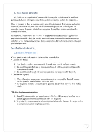 4
1. Introduction générale :
Mr. Salah est un propriétaire d’un ensemble de magasin, a plusieurs tache a effectué
parmi ces taches on cite : gestion du stock, gestion des rayons, gestion des magasins….
Dans ce contexte et dans le cadre du projet semestriel, j’ai décidé de créer une application
convivial, facile a utilisé pour aider les différents employés de MR. Salah à gérer ses
magasins chacun de sa part afin de leurs permettre de modifier, ajouter, supprimer les
données facilement.
Pour ce faire, j’ai commencé par l’analyse et la spécification des besoins de l’application «
gestion supermarché ». Puis, j’ai passé à la conception par un ensemble de diagrammes qui
détaillent la vue statique et dynamique de mon application. Et, finalement, j’ai entamé avec la
partie de réalisation.
Spécification des besoins :
2.1 Besoins fonctionnels :
Cette application doit assurer trois taches essentielles:
* Gestion des stocks:
 Mr. Salah a employé un responsable de stock pour gérer le trafic du produit.
 La quantité des produits qui se trouve dans le stock est toujours accessible pour le
responsable du stock.
 La quantité dans le stock est toujours accessible par le responsable du stock.
* Gestion des rayons:
 Une réclamation sera envoyer automatiquement au responsable du stock lorsque
un/des produits sont inferieur à un certain seuil.
 Le magasiné alimente ses rayons par la quantité des produits envoyée de la part du
stock.
*Gestion de plusieurs magasins :
 Les différents magasins qui appartiennent à Mr SALAH partagent le même stock
donc l’application fait la coordination entre ces magasins.
 la gestion des ressources est synchronisée dans la base afin d'assurer des accès faciles
et une communication simple des données.
 