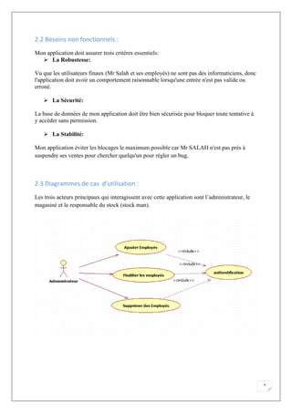 5
2.2 Besoins non fonctionnels :
Mon application doit assurer trois critères essentiels:
 La Robustesse:
Vu que les utilisateurs finaux (Mr Salah et ses employés) ne sont pas des informaticiens, donc
l'application doit avoir un comportement raisonnable lorsqu'une entrée n'est pas valide ou
erroné.
 La Sécurité:
La base de données de mon application doit être bien sécurisée pour bloquer toute tentative à
y accéder sans permission.
 La Stabilité:
Mon application éviter les blocages le maximum possible car Mr SALAH n'est pas prés à
suspendre ses ventes pour chercher quelqu'un pour régler un bug.
2.3 Diagrammes de cas d’utilisation :
Les trois acteurs principaux qui interagissent avec cette application sont l’administrateur, le
magasiné et le responsable du stock (stock man).
 