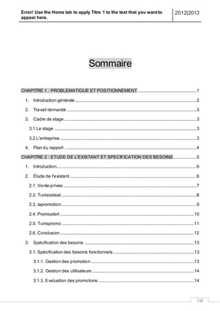 Error! Use the Home tab to apply Titre 1 to the text that you want to
appear here.
2012|2013
VIII
Sommaire
CHAPITRE 1 : PROBLEMATIQUE ET POSITIONNEMENT.....................................................1
1. Introduction générale .............................................................................................................2
2. Travail demandé.....................................................................................................................3
3. Cadre de stage .......................................................................................................................3
3.1 Le stage ................................................................................................................................3
3.2 L'entreprise...........................................................................................................................3
4. Plan du rapport .......................................................................................................................4
CHAPITRE 2 : ETUDE DE L'EXISTANT ET SPECIFICATION DES BESOINS.....................5
1. Introduction..............................................................................................................................6
2. Étude de l'existant ..................................................................................................................6
2.1. Vente-privee........................................................................................................................7
2.2. Tunisiadeal..........................................................................................................................8
2.3. lapromotion..........................................................................................................................9
2.4. Promoalert .........................................................................................................................10
2.5. Tunispromo .......................................................................................................................11
2.6. Conclusion.........................................................................................................................12
3. Spécification des besoins ...................................................................................................13
3.1. Spécification des besoins fonctionnels.........................................................................13
3.1.1. Gestion des promotion .............................................................................................13
3.1.2. Gestion des utilisateurs ............................................................................................14
3.1.3. Evaluation des promotions ......................................................................................14
 