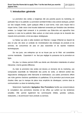 Error! Use the Home tab to apply Titre 1 to the text that you want to
appear here.
2012|2013
2
1. Introduction générale
La promotion des ventes a longtemps été une parente pauvre du marketing, en
particulier face à la publicité. La promotion semblait limitée à des actions tactiques, portant
sur des budgets limités, ayant quelques effets à court terme, mais sans impact réel à
moyen terme. Cette vision s'est trouvée totalement renversée par l'évolution des dernières
années. Le budget total consacré à la promotion aux Etats-Unis est aujourd'hui bien
supérieur à celui de la publicité. Mais surtout, on s'est rendu compte de la diversité des
impacts de la promotion, et de ses enjeux stratégiques.
Le facteur qui aide à cette évolution est l'Internet. L'usage d'Internet se répand de
plus en plus vite dans un contexte de mondialisation des échanges de produits et de
services, de concurrence de plus en plus exacerbée et de rapides mutations
technologiques.
De nos jours, une entreprise qui ne se trouve pas sur le Web est considérée
comme inexistante. Cependant il ne faut pas négliger la puissance de la promotion en
ligne.
De plus, Le réseau permet d'offrir aux clients une information instantanée et surtout
interactive; c'est la grande différence.
Au total, la promotion des ventes est devenu un domaine clé du marketing, une
composante essentielle de l'attractivité des points de vente, un élément central des
négociations stratégiques entre fabricants et distributeurs. Les autres promotions offrent
une riche gamme d'actions quantitatives et qualitatives. Et la promotion peut encore jouer
d'autres rôles que le manque de place nous empêche de développer, comme dans la
communication ou dans le marketing direct.
Notamment, l’application Agrégateur Des Promotions facilite aux consommateurs
la consultation des promotions récentes et les offres qui surfent sur les tendances
actuelles. Elle permet également les commerçants (hôtels, grandes surfaces,
restaurants...) de promouvoir leurs produits ou services.
 