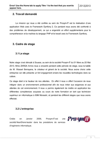 Error! Use the Home tab to apply Titre 1 to the text that you want to
appear here.
2012|2013
3
2. Travail demandé
La mission qui nous a été confiée au sein de Proxym-IT est la réalisation d’une
application Web avec le Framework Symfony 2. Ce pendant nous avons été confronté à
des problèmes de développement, ce qui a engendré un effort supplémentaire pour la
compréhension et la maitrise du langage PHP et le travail avec le Framework Symfony.
3. Cadre de stage
3.1 Le stage
Notre stage s’est déroulé à Sousse, au sein de la société Proxym-IT du 01 Mars au 20 Mai
2013. Mme ZARGA Amira nous a encadré pendant cette période de stage, sous la tutelle
de M. Wassel Berrayana, le créateur et gérant de la société. Nous avons choisi cette
entreprise car elle présente un fort engagement envers les nouvelles technologies dans sa
culture.
Ce stage était à la hauteur de nos attentes. En effet il nous a offert l’occasion de nous
intégrer dans un environnement professionnel afin de nous initier aux exigences et aux
attentes de cet environnement. Il nous a permis également de mettre en application les
différentes compétences acquises au cours de notre formation en tant que technicien
supérieur en informatique à ISIM Monastir, et pendant les différent stages que nous avons
effectué.
3.2 L'entreprise
Créée en Janvier 2006, Proxym-IT est une
société NearShore leader dans les prestations de services
d'ingénierie informatique.
 