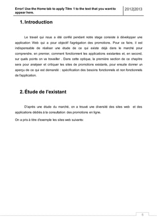 Error! Use the Home tab to apply Titre 1 to the text that you want to
appear here.
2012|2013
6
1. Introduction
Le travail qui nous a été confié pendant notre stage consiste à développer une
application Web qui a pour objectif l'agrégation des promotions. Pour ce faire, il est
indispensable de réaliser une étude de ce qui existe déjà dans le marché pour
comprendre, en premier, comment fonctionnent les applications existantes et, en second,
sur quels points on va travailler . Dans cette optique, la première section de ce chapitre
sera pour analyser et critiquer les sites de promotions existants, pour ensuite donner un
aperçu de ce qui est demandé : spécification des besoins fonctionnels et non fonctionnels
de l'application.
2. Étude de l'existant
D'après une étude du marché, on a trouvé une diversité des sites web et des
applications dédiés à la consultation des promotions en ligne.
On a pris à titre d'exemple les sites web suivants:
 