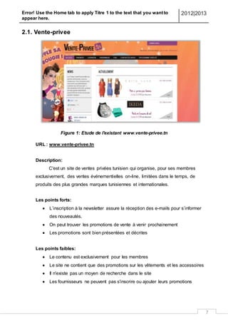 Error! Use the Home tab to apply Titre 1 to the text that you want to
appear here.
2012|2013
7
2.1. Vente-privee
Figure 1: Etude de l'existant www.vente-privee.tn
URL : www.vente-privee.tn
Description:
C'est un site de ventes privées tunisien qui organise, pour ses membres
exclusivement, des ventes événementielles on-line, limitées dans le temps, de
produits des plus grandes marques tunisiennes et internationales.
Les points forts:
 L’inscription à la newsletter assure la réception des e-mails pour s’informer
des nouveautés.
 On peut trouver les promotions de vente à venir prochainement
 Les promotions sont bien présentées et décrites
Les points faibles:
 Le contenu est exclusivement pour les membres
 Le site ne contient que des promotions sur les vêtements et les accessoires
 Il n'existe pas un moyen de recherche dans le site
 Les fournisseurs ne peuvent pas s'inscrire ou ajouter leurs promotions
 