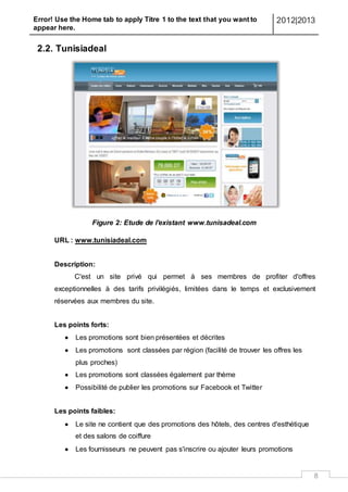 Error! Use the Home tab to apply Titre 1 to the text that you want to
appear here.
2012|2013
8
2.2. Tunisiadeal
Figure 2: Etude de l'existant www.tunisadeal.com
URL : www.tunisiadeal.com
Description:
C'est un site privé qui permet à ses membres de profiter d'offres
exceptionnelles à des tarifs privilégiés, limitées dans le temps et exclusivement
réservées aux membres du site.
Les points forts:
 Les promotions sont bien présentées et décrites
 Les promotions sont classées par région (facilité de trouver les offres les
plus proches)
 Les promotions sont classées également par thème
 Possibilité de publier les promotions sur Facebook et Twitter
Les points faibles:
 Le site ne contient que des promotions des hôtels, des centres d'esthétique
et des salons de coiffure
 Les fournisseurs ne peuvent pas s'inscrire ou ajouter leurs promotions
 