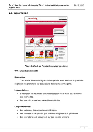 Error! Use the Home tab to apply Titre 1 to the text that you want to
appear here.
2012|2013
9
2.3. lapromotion
Figure 3: Etude de l'existant www.lapromotion.tn
URL : www.lapromotion.tn
Description:
C'est un site de vente en ligne tunisien qui offre à ses membres la possibilité
de profiter des promotions sur des produits de certains commerçants.
Les points forts:
 L’inscription à la newsletter assure la réception des e-mails pour s’informer
des nouveautés.
 Les promotions sont bien présentées et décrites
Les points faibles:
 Les catégories des promotions sont limitées
 Les fournisseurs ne peuvent pas s'inscrire ou ajouter leurs promotions
 Les promotions sont uniquement sur des produits tunisiens
 