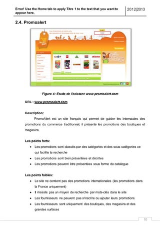 Error! Use the Home tab to apply Titre 1 to the text that you want to
appear here.
2012|2013
10
2.4. Promoalert
Figure 4: Etude de l'existant www.promoalert.com
URL : www.promoalert.com
Description:
PromoAlert est un site français qui permet de guider les internautes des
promotions du commerce traditionnel, il présente les promotions des boutiques et
magasins
Les points forts:
 Les promotions sont classés par des catégories et des sous-catégories ce
qui facilite la recherche
 Les promotions sont bien présentées et décrites
 Les promotions peuvent être présentées sous forme de catalogue
Les points faibles:
 Le site ne contient pas des promotions internationales (les promotions dans
la France uniquement)
 Il n'existe pas un moyen de recherche par mots-clés dans le site
 Les fournisseurs ne peuvent pas s'inscrire ou ajouter leurs promotions
 Les fournisseurs sont uniquement des boutiques, des magasins et des
grandes surfaces
 