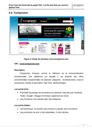 Error! Use the Home tab to apply Titre 1 to the text that you want to
appear here.
2012|2013
11
2.5. Tunispromo
Figure 5: Etude de l'existant www.tunispromo.com
URL : www.tunispromo.com
Description:
Tunispromos s'impose comme la référence de la commercialisation
promotionnelle. Une plateforme sur laquelle il est proposé des offres
promotionnelles exceptionnelles de plusieurs catégories : divertissements, mode et
accessoires, meuble et décoration, High Tech, électroménager...
Les points forts:
 Possibilité de partager les promotions sur plusieurs sites tels que Facebook,
Twitter, Google+, Blogger et l'envoyer également par email
 Les promotions sont classés selon des catégories
Les points faibles:
 Les fournisseurs ne peuvent pas s'inscrire ou ajouter leurs promotions
 Les promotions ne sont ni bien présentées, ni bien décrites
 