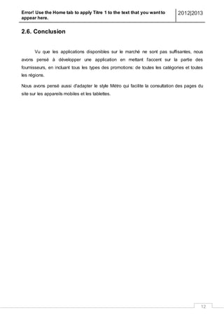 Error! Use the Home tab to apply Titre 1 to the text that you want to
appear here.
2012|2013
12
2.6. Conclusion
Vu que les applications disponibles sur le marché ne sont pas suffisantes, nous
avons pensé à développer une application en mettant l'accent sur la partie des
fournisseurs, en incluant tous les types des promotions: de toutes les catégories et toutes
les régions.
Nous avons pensé aussi d'adapter le style Métro qui facilite la consultation des pages du
site sur les appareils mobiles et les tablettes.
 