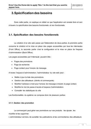 Error! Use the Home tab to apply Titre 1 to the text that you want to
appear here.
2012|2013
13
3.Spécification des besoins
Dans cette partie, on explique en détail ce que l'application est censée faire et ceci
à travers la spécification des besoins fonctionnels et non fonctionnels.
3.1. Spécification des besoins fonctionnels
La création d’un site web passe par l'élaboration de deux parties, la première partie
concerne la création et la mise en place des pages accessibles par tous les internautes
(Front Office), la seconde partie c'est la configuration et la mise en place de l'espace
d’administration (Back Office).
Les pages accessibles par l’internaute peuvent être :
 Pages des promotions
 Page de recherche
 Page contact pour l’envoie de message.
A traves l’espace d’administration, l’administrateur du site web peut :
 Mettre à jour la liste des promotions
 Gestion des utilisateurs (clients et commerçants)
 Modifier l’adresse e-mail pour l’envoie de message à travers la page contact.
 Modifier le mot de passe d’accès à l’espace d’administration.
 Consulter les statistiques du site
Les fonctionnalités du système se compose donc de plusieurs parties:
3.1.1. Gestion des promotion
Le commerçant peut gérer ses promotions sur ses produits : les ajouter, les
modifier et les supprimer.
L’administrateur est tenu de surveiller les publications et les commentaires des utilisateurs
 