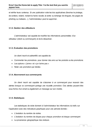 Error! Use the Home tab to apply Titre 1 to the text that you want to
appear here.
2012|2013
14
et vérifier leurs contenus. Si une publication viole les lois applicatives (favorise le piratage,
de contenu violant, incitant la haine raciale, la vente ou échange de drogues, les pages de
phishing ou malware…), l’administrateur peut la supprimer.
3.1.2. Gestion des utilisateurs
L'administrateur est capable de modifier les informations personnelles d'un
utilisateur (client ou commerçant) et de le désactiver.
3.1.3. Evaluation des promotions
Un client inscrit et authentifié est capable de:
 Commenter les promotions pour donner des avis sur les produits ou les promotions
 Les options « j’aime » et « je n’aime pas »
 Noter une promotion par étoiles
3.1.4. Abonnement aux commerçants
Un client inscrit est capable de s'abonner à un commerçant pour recevoir des
alertes lorsque ce commerçant partage une nouvelle promotion. Ces alertes peuvent être
sous forme d'un email ou également un message sur son mobile.
3.1.5. Statistiques
Les statistiques de visite donnent à l’administrateur les informations du trafic sur
l’application avec des indicateurs graphiques pour une période donnée :
 L’évolution du nombre de visites
 L’évolution du nombre de cliques pour chaque promotion et chaque commerçant
 La provenance géographique des visiteurs
 