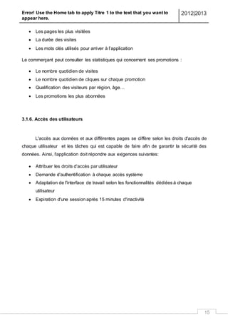 Error! Use the Home tab to apply Titre 1 to the text that you want to
appear here.
2012|2013
15
 Les pages les plus visitées
 La durée des visites
 Les mots clés utilisés pour arriver à l’application
Le commerçant peut consulter les statistiques qui concernent ses promotions :
 Le nombre quotidien de visites
 Le nombre quotidien de cliques sur chaque promotion
 Qualification des visiteurs par région, âge…
 Les promotions les plus abonnées
3.1.6. Accès des utilisateurs
L'accès aux données et aux différentes pages se diffère selon les droits d'accès de
chaque utilisateur et les tâches qui est capable de faire afin de garantir la sécurité des
données. Ainsi, l'application doit répondre aux exigences suivantes:
 Attribuer les droits d'accès par utilisateur
 Demande d'authentification à chaque accès système
 Adaptation de l'interface de travail selon les fonctionnalités dédiées à chaque
utilisateur
 Expiration d'une session après 15 minutes d'inactivité
 